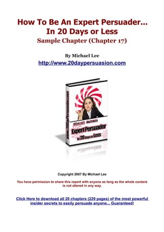How To Be An Expert Persuader...
      In 20 Days or Less
            Sample Chapter (Chapter 17)

                             By Michael Lee
             http://www.20daypersuasion.com




                         Copyright 2007 By Michael Lee

You have permission to share this report with anyone as long as the whole content
                           is not altered in any way.



Click Here to download all 20 chapters (229 pages) of the most powerful
        insider secrets to easily persuade anyone... Guaranteed!
 