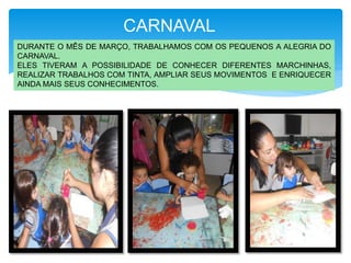 DURANTE O MÊS DE MARÇO, TRABALHAMOS COM OS PEQUENOS A ALEGRIA DO
CARNAVAL.
ELES TIVERAM A POSSIBILIDADE DE CONHECER DIFERENTES MARCHINHAS,
REALIZAR TRABALHOS COM TINTA, AMPLIAR SEUS MOVIMENTOS E ENRIQUECER
AINDA MAIS SEUS CONHECIMENTOS.
CARNAVAL
 