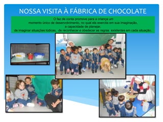 NOSSA VISITA À FÁBRICA DE CHOCOLATE
O faz de conta promove para a criança um
momento único de desenvolvimento, no qual ela exercita em sua imaginação,
a capacidade de planejar,
de imaginar situações lúdicas, de reconhecer e obedecer as regras existentes em cada situação.
 
