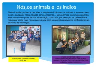 Nós,os animais e os índios
VAMOS BRINCAR DE ÍNDIO?
COM NOSSAS LANÇAS VAMOS EM BUSCA DA
GRANDE ONÇA QUE ESTÁ ESCONDIDA EM ALGUM
LUGAR DA NOSSA FLORESTA...
MUITA CONCENTRAÇÃO PARA
PESCAR...
Neste trabalho pudemos perceber a relação do índio com os animais e a natureza em
geral e comparar nossa relação com os mesmos... Descobrimos que muitos animais
eles usam como parte de sua alimentação como nós, por exemplo, os peixes! Para
relacionar ainda mais nossa convivência com os animais resolvemos confeccionar um
bichinho de estimação.
 