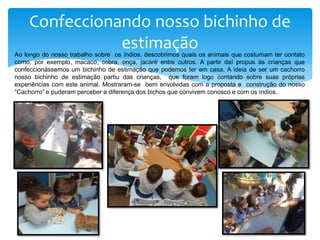 Confeccionando nosso bichinho de
estimaçãoAo longo do nosso trabalho sobre os índios, descobrimos quais os animais que costumam ter contato
como, por exemplo, macaco, cobra, onça, jacaré entre outros. A partir daí propus às crianças que
confeccionássemos um bichinho de estimação que podemos ter em casa. A ideia de ser um cachorro
nosso bichinho de estimação partiu das crianças, que foram logo contando sobre suas próprias
experiências com este animal. Mostraram-se bem envolvidas com a proposta e construção do nosso
“Cachorro” e puderam perceber a diferença dos bichos que convivem conosco e com os índios.
 