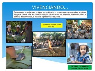 VIVENCIANDO...
OS MENINOS SAEM PARA
PESCAR...
ENQUANTO AS MENINAS
CUIDAM DA COLHEITA
Reservamos um dia para colocar em prática tudo o que aprendemos sobre a cultura
indígena. Neste dia as crianças do G1 participaram de algumas vivências como a
colheita dos alimentos, a pesca e a preparação do peixe.
 