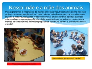 Nossa mãe e a mãe dos animais
Para explorarmos a importância da mamãe em nossa vida, trabalhamos dentro do nosso
projeto com a comparação entre a nossa mãe e a mãe dos animais que já conhecemos.
Durante o trabalho, realizamos rodas de conversa em que levantei algumas questões
relacionadas a cooperação na família, visitamos os animais para descobrir quem era a
mamãe de cada bichinho e também preparamos com muito carinho o presente da nossa
mamãe!
Preparando o presente da mamãe!
Como podemos cooperar com a mamãe?
 