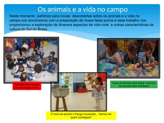 Os animais e a vida no campo
Todos envolvidos para deixar a barraca
da pescaria bem enfeitada!
Bandeirinhas típicas
da decoração rural..
Neste momento partimos para novas descobertas sobre os animais e a vida no
campo,nos envolvemos com a preparação de nossa festa junina e esse trabalho nos
proporcionou a exploração de diversos aspectos da vida rural e outras características da
cultura do Sul do Brasil.
É hora de acertar o frango na panela... Vamos ver
quem consegue?
 