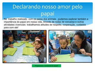 Declarando nosso amor pelo
papai
Preparando o presente do papai!
No trabalho realizado com os pares dos animais , pudemos explorar também a
importância do papai em nossa vida. Através de rodas de conversa e outras
atividades vivenciais trabalhamos atitudes de respeito, cooperação, cuidados
para com ele!
 