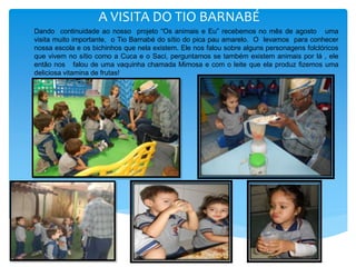 A VISITA DO TIO BARNABÉ
Dando continuidade ao nosso projeto “Os animais e Eu” recebemos no mês de agosto uma
visita muito importante, o Tio Barnabé do sítio do pica pau amarelo. O levamos para conhecer
nossa escola e os bichinhos que nela existem. Ele nos falou sobre alguns personagens folclóricos
que vivem no sítio como a Cuca e o Saci, perguntamos se também existem animais por lá , ele
então nos falou de uma vaquinha chamada Mimosa e com o leite que ela produz fizemos uma
deliciosa vitamina de frutas!
 