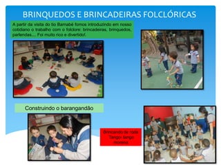 BRINQUEDOS E BRINCADEIRAS FOLCLÓRICAS
A partir da visita do tio Barnabé fomos introduzindo em nosso
cotidiano o trabalho com o folclore: brincadeiras, brinquedos,
parlendas.... Foi muito rico e divertido!.
Construindo o barangandão
Brincando de roda
Tango- tango
morena
 