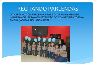 RECITANDO PARLENDAS
O TRABALHO COM PARLENDAS PARA O G1 FOI DE GRANDE
IMPORTÂNCIA PARA A CONSTRUÇÃO DO CONHECIMENTO E NA
AMPLIAÇÃO DA LINGUAGEM ORAL .
 