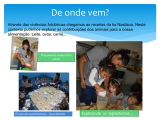 De onde vem?
Através das vivências folclóricas chegamos as receitas da tia Nastácia. Neste
contexto pudemos explorar as contribuições dos animais para a nossa
alimentação: Leite, ovos, carne...
Explorando os ingredientes ...
Preparando nosso bolo
verde
É hora de experimentar... Que delícia!!
 