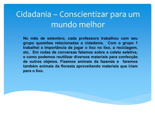 Cidadania – Conscientizar para um
mundo melhor
No mês de setembro, cada professora trabalhou com seu
grupo questões relacionadas a cidadania. Com o grupo 1
trabalhei a importância de jogar o lixo no lixo, a reciclagem,
etc. Em rodas de conversas falamos sobre a coleta seletiva,
e como podemos reutilizar diversos materiais para confecção
de outros objetos. Fizemos animais da fazenda e faremos
também animais da floresta aproveitando materiais que iriam
para o lixo.
 