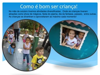 Como é bom ser criança!
No mês de outubro tivemos atividades diversificadas . Onde as crianças tiveram
atrações como show de mágicos, festa do pijama, dia da fantasia, passeio, entre outras.
As crianças se divertiram e aproveitaram ao máximo cada momento!
 