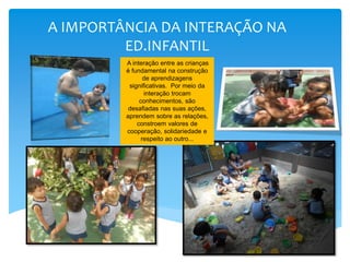 A IMPORTÂNCIA DA INTERAÇÃO NA
ED.INFANTIL
A interação entre as crianças
é fundamental na construção
de aprendizagens
significativas. Por meio da
interação trocam
conhecimentos, são
desafiadas nas suas ações,
aprendem sobre as relações,
constroem valores de
cooperação, solidariedade e
respeito ao outro...
 
