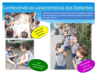 Conhecendo as características dos Elefantes
Vivenciar nesta fase é o que enriquece nosso trabalho! Conhecer
as características dos animais ludicamente é algo primordial na
educação infantil!
 