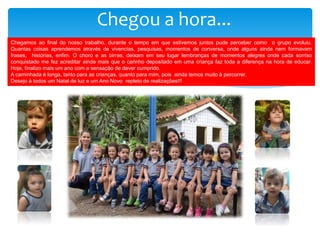 Chegou a hora...
Chegamos ao final do nosso trabalho, durante o tempo em que estivemos juntos pude perceber como o grupo evoluiu.
Quantas coisas aprendemos através de vivencias, pesquisas, momentos de conversa, onde alguns ainda nem formavam
frases, histórias, enfim. O choro e as birras, deixam em seu lugar lembranças de momentos alegres onde cada sorriso
conquistado me fez acreditar ainda mais que o carinho depositado em uma criança faz toda a diferença na hora de educar.
Hoje, finalizo mais um ano com a sensação de dever cumprido.
A caminhada é longa, tanto para as crianças, quanto para mim, pois ainda temos muito à percorrer.
Desejo à todos um Natal de luz e um Ano Novo repleto de realizações!!!
 