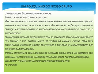 UM POUQUINHO DO NOSSO GRUPO:
O NOSSO GRUPO É COMPOSTO POR 11 CRIANÇAS.
É UMA TURMINHA MUITO SAPECA E ALEGRE!
SÃO COMPANHEIROS E AMIGOS, APESAR DISSO EXISTEM MUITOS CONFLITOS QUE SÃO
NORMAIS E IMPORTANTES NESTA FASE, POIS SÃO NESSAS SITUAÇÕES QUE LEVAMOS AS
CRIANÇAS A EXPERIMENTAREM O AUTOCONHECIMENTO, O CONHECIMENTO DO OUTRO, O
AUTOCONTROLE...
DEMONSTRAM BASTANTE ENVOLVIMENTO COM AS ATIVIDADES RELACIONADAS AO PROJETO
“OS ANIMAIS E EU”: GOSTAM MUITO DE VISITAR OS ANIMAIS, CANTAR PARA ELES,
ALIMENTÁ-LOS, CUIDAR DA HIGIENE DOS VIVEIROS E EXPLORAR AS CARACTERÍSTICAS DOS
BICHINHOS DA NOSSA ESCOLA.
TAMBÉM ENVOLVEM-SE COM A ESCOLHA DO AJUDANTE DO DIA, ESSE É UM MOMENTO BEM
ESPECIAL... FICAM EUFÓRICOS E ANSIOSOS PARA SABER QUEM AJUDARÁ A PROFESSORA.
ESSA TURMA PROMETE MUITAS MUDANÇAS NO DECORRER DO ANO!
AGUADEM!!!!
 