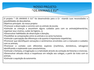 NOSSO PROJETO-
“OS ANIMAIS E EU”
O projeto “ OS ANIMAIS E EU” foi desenvolvido para o G1 visando suas necessidades e
possibilidades de descobertas.
Objetivos principais do nosso projeto:
•Promover a observação e convívio com os animais da escola;
•Estimular as crianças a assumirem alguns cuidados para com os animais(alimentá-los,
organizar seus viveiros, cuidar da higiene...);
•Desenvolver habilidades de observação e atenção;
•Possibilitar as comparações entre os animais e os seres humanos;
•Estimular a percepção das diferenças e do quanto é importante respeitá-las;
•Promover que identifiquem sensações e sentimentos envolvidos com o manuseio e cuidados
com os animais;
•Promover o contato com diferentes espécies (marítimos, domésticos, selvagens)
identificando e explorando suas características;
•Estimular a fantasia, a imaginação e a criatividade através da contação de historias e vivencias;
•Desenvolver atitudes éticas e respeitosas em relação aos colegas, a partir do trato com os
animais.
•Estimular a aquisição da autonomia.
 
