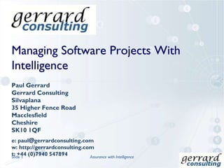 Managing Software Projects With
Intelligence
Paul Gerrard
Gerrard Consulting
Silvaplana
35 Higher Fence Road
Macclesfield
Cheshire
SK10 1QF
e: paul@gerrardconsulting.com
w: http://gerrardconsulting.com
t: +44 (0)7940 547894Slide 1 Assurance with Intelligence
 
