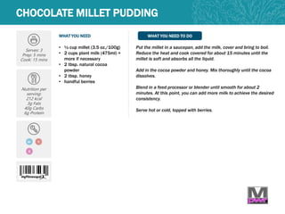 WHAT YOU NEED WHAT YOU NEED TO DO
CHOCOLATE MILLET PUDDING
Serves: 3
Prep: 5 mins
Cook: 15 mins
Nutrition per
serving:
212 kcal
3g Fats
40g Carbs
6g Protein
• ½ cup millet (3.5 oz./100g)
• 2 cups plant milk (475ml) +
more if necessary
• 2 tbsp. natural cocoa
powder
• 2 tbsp. honey
• handful berries
Put the millet in a saucepan, add the milk, cover and bring to boil.
Reduce the heat and cook covered for about 15 minutes until the
millet is soft and absorbs all the liquid.
Add in the cocoa powder and honey. Mix thoroughly until the cocoa
dissolves.
Blend in a feed processor or blender until smooth for about 2
minutes. At this point, you can add more milk to achieve the desired
consistency.
Serve hot or cold, topped with berries.
GF V
Q
 