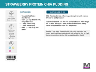 WHAT YOU NEED WHAT YOU NEED TO DO
Serves: 2
Prep: 0 mins
Cook: 10 mins
Nutrition per
serving:
243 kcal
16g Fats
22g Carbs
7g Protein
• ½ cup (100g) frozen
strawberries
• scant 1/2 cup (100ml) milk,
dairy or coconut
• 1 tbsp. vanilla whey
• 1 tbsp. maple syrup
• scant 1/3 cup (50g) chia
seeds
Blitz the strawberries, milk, whey and maple syrup in a speed
blender or food processor.
Add the chia seeds and mix well. Leave to thicken in the fridge
for 10 mins, mixing 2-3 times, to ensure it thickens evenly.
Serve straight away or store in a refrigerator.
Pro tip: if you leave the pudding in the fridge overnight, you
might want to add some extra milk to it before serving as it will
become more thick as the chia seeds absorb the liquid.
STRAWBERRY PROTEIN CHIA PUDDING
GF MP
Q
 