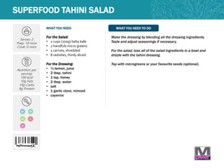 WHAT YOU NEED WHAT YOU NEED TO DO
Serves: 2
Prep: 10 mins
Cook: 0 mins
Nutrition per
serving:
190 kcal
10g Fats
19g Carbs
9g Protein
GF
For the Salad:
• 2 cups (200g) baby kale
• 2 handfuls micro greens
• 2 carrots, shredded
• 8 radishes, thinly sliced
For the Dressing:
• ½ lemon, juice
• 2 tbsp. tahini
• 1 tsp. honey
• 2 tbsp. water
• salt
• 1 garlic clove, minced
• cayenne
Make the dressing by blending all the dressing ingredients.
Taste and adjust seasonings if necessary.
For the salad, toss all of the salad ingredients in a bowl and
drizzle with the tahini dressing.
Top with microgreens or your favourite seeds (optional).
SUPERFOOD TAHINI SALAD
DF
Q
LC V
 