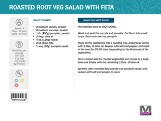 WHAT YOU NEED WHAT YOU NEED TO DO
ROASTED ROOT VEG SALAD WITH FETA
Serves: 4
Prep: 10 mins
Cook: 30 mins
Nutrition per
serving:
197 kcal
11g Fats
21g Carbs
6g Protein
GF
• 2 medium carrots, peeled
• 2 medium parsnips, peeled
• 1 lb. (450g) pumpkin, peeled
• 2 tbsp. olive oil
• 4 oz. (120g) rocket
• 2 oz. (50g) feta
• ¼ cup (30g) pumpkin seeds
Pre-heat the oven to 400F (200C).
Wash and peel the carrots and parsnips. Cut them into small
strips. Peel and cube the pumpkin.
Place all the vegetables into a roasting tray, and grease evenly
with 1 tbsp. of olive oil. Season with salt and pepper, and roast
in the oven for 20-30 mins (depending on the thickness of the
vegetables).
Once cooked add the roasted vegetables and rocket to a large
bowl and drizzle with the remaining 1 tbsp. of olive oil.
Sprinkle with crumbled feta cheese and pumpkin seeds, and
season with salt and pepper to serve.
MP
V
 