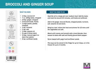 WHAT YOU NEED WHAT YOU NEED TO DO
BROCCOLI AND GINGER SOUP
Serves: 6
Prep: 5 mins
Cook: 10 mins
Nutrition per
serving:
179 kcal
7g Fats
20g Carbs
8g Protein
GF
Q
• 1 tbsp. coconut oil
• 7 oz. (200g) leeks, chopped
• 2 tbsp. ginger, chopped
• 2 broccoli heads, florets
• 1 large potato, peeled,
chopped
• 1 tsp. turmeric
• 1 tsp. salt
• 1 tbsp. sesame oil
• 6 cups (3 litres) stock
• 6 tbsp. natural yogurt (or
dairy free option)
• 6 tsp. sunflower seeds
Heat the oil in a large pot over medium heat. Add the leeks
and cook for around 5-6 minutes, until leeks are softened.
Add in the ginger, broccoli florets, chopped potato, turmeric,
salt, sesame oil and stock.
Bring to a boil, reduce the heat and simmer for 10 mins until
the vegetables are soft.
Blend until creamy and smooth with a hand blender, then
season to taste with salt and freshly ground black pepper.
Serve topped with yogurt and sunflower seeds.
The soup can be stored in the fridge for up to 5 days, or in the
freezer for up to 3 months.
MP
V
 