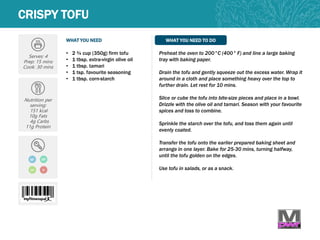 WHAT YOU NEED WHAT YOU NEED TO DO
CRISPY TOFU
Serves: 4
Prep: 15 mins
Cook: 30 mins
Nutrition per
serving:
151 kcal
10g Fats
4g Carbs
11g Protein
• 2 ¾ cup (350g) firm tofu
• 1 tbsp. extra-virgin olive oil
• 1 tbsp. tamari
• 1 tsp. favourite seasoning
• 1 tbsp. corn-starch
Preheat the oven to 200°C (400° F) and line a large baking
tray with baking paper.
Drain the tofu and gently squeeze out the excess water. Wrap it
around in a cloth and place something heavy over the top to
further drain. Let rest for 10 mins.
Slice or cube the tofu into bite-size pieces and place in a bowl.
Drizzle with the olive oil and tamari. Season with your favourite
spices and toss to combine.
Sprinkle the starch over the tofu, and toss them again until
evenly coated.
Transfer the tofu onto the earlier prepared baking sheet and
arrange in one layer. Bake for 25-30 mins, turning halfway,
until the tofu golden on the edges.
Use tofu in salads, or as a snack.
GF DF
LC V
 