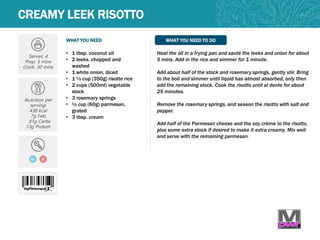 WHAT YOU NEED WHAT YOU NEED TO DO
CREAMY LEEK RISOTTO
Serves: 4
Prep: 5 mins
Cook: 30 mins
Nutrition per
serving:
438 kcal
7g Fats
81g Carbs
13g Protein
GF
• 1 tbsp. coconut oil
• 2 leeks, chopped and
washed
• 1 white onion, diced
• 1 ½ cup (350g) risotto rice
• 2 cups (500ml) vegetable
stock
• 3 rosemary springs
• ½ cup (60g) parmesan,
grated
• 3 tbsp. cream
Heat the oil in a frying pan and sauté the leeks and onion for about
5 mins. Add in the rice and simmer for 1 minute.
Add about half of the stock and rosemary springs, gently stir. Bring
to the boil and simmer until liquid has almost absorbed, only then
add the remaining stock. Cook the risotto until al dente for about
25 minutes.
Remove the rosemary springs, and season the risotto with salt and
pepper.
Add half of the Parmesan cheese and the soy crème to the risotto,
plus some extra stock if desired to make it extra creamy. Mix well
and serve with the remaining parmesan.
V
 