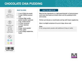 WHAT YOU NEED WHAT YOU NEED TO DO
CHOCOLATE CHIA PUDDING
Serves: 4
Prep: 10 mins
Cook: 0 mins
Nutrition per
cookie:
307 kcal
16g Fats
34g Carbs
14g Protein
• 1 cup (170g) chia seeds
• 3 cups (700ml) coconut
milk
• 1 scoop (25g) vanilla
protein powder (optional)
• 1 tsp. vanilla extract
• 1/2 tsp. cinnamon
• 1/4 tsp. espresso
powder
• 2 tbsp. cocoa powder
• 2 tbsp. xylitol
• 1 cup (125g) raspberries,
frozen
Blend all the ingredients in a high-speed blender or food processor
until most chia seeds are broken down and the pudding is thick
and creamy.
Portion out into jars or small bowls and top with frozen raspberries.
Store in airtight containers for up to 4 days. Serve cold.
Note:
If not using protein powder add additional 2 tbsp of xylitol
MP
GF DF
Q
 