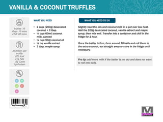 WHAT YOU NEED WHAT YOU NEED TO DO
Makes: 10
Prep: 10 mins
Chill: 60 mins
Nutrition per
truffle:
222 kcal
21g Fats
6g Carbs
1g Protein
• 2 cups (200g) desiccated
coconut + 3 tbsp.
• ¼ cup (60ml) coconut
milk, canned
• ¼ cup (50g) coconut oil
• ½ tsp vanilla extract
• 3 tbsp. maple syrup
Slightly heat the oils and coconut milk in a pot over low heat.
Add the 200g desiccated coconut, vanilla extract and maple
syrup, then mix well. Transfer into a container and chill in the
fridge for 1 hour.
Once the batter is firm, form around 10 balls and roll them in
the extra coconut, eat straight away or store in the fridge until
necessary.
Pro tip: add more milk if the batter is too dry and does not want
to roll into balls.
VANILLA & COCONUT TRUFFLES
GF
LC
Q
DF
V
 