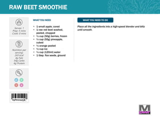 WHAT YOU NEED WHAT YOU NEED TO DO
RAW BEET SMOOTHIE
Serves: 1
Prep: 5 mins
Cook: 0 mins
Nutrition per
serving:
243 kcal
4g Fats
54g Carbs
4g Protein
• 1 small apple, cored
• 1 raw red beet washed,
peeled, chopped
• ½ cup (50g) berries, frozen
• ¼ cup (55g) pineapple,
cubed
• ½ orange peeled
• ½ cup ice
• ½ cup (120ml) water
• 1 tbsp. flax seeds, ground
Place all the ingredients into a high-speed blender and blitz
until smooth.
GF
V Q
DF
 