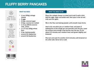 WHAT YOU NEED WHAT YOU NEED TO DO
FLUFFY BERRY PANCAKES
Makes: 8
Prep: 10 mins
Cook: 10 mins
Nutrition per
serving:
170 kcal
7g Fats
22g Carbs
6g Protein
V
Q
• 1 cup (200g) cottage
cheese
• 2 eggs
• 2 tbsp. coconut sugar
• 2 tbsp. coconut oil, melted
• 1/3 cup (80ml) coconut
milk, carton
• 1 1/3 cup (160g) wheat
flour
• 2 tsp. baking powder
• around 24 raspberries
• around 32 blueberries
Place the cottage cheese in a bowl and crush it with a fork.
Add the eggs, sugar and whisk well, then pour in the oil and
milk and mix again.
Mix in the flour and baking powder until smooth mass forms.
Heat a dry non-stick pan on medium heat, and place 2
tablespoons of the dough per one pancake onto the pan. Level
the surface and arrange a few berries over the top. Fry for
about 2.5 minutes over medium heat until grown slightly and
browned.
Flip over and cook for another 2-2.5 minutes until browned on
the other side. Serve hot or cold.
MP
 