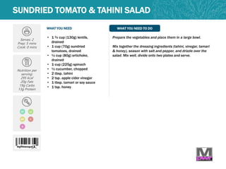 WHAT YOU NEED WHAT YOU NEED TO DO
SUNDRIED TOMATO & TAHINI SALAD
Serves: 2
Prep: 5 mins
Cook: 0 mins
Nutrition per
serving:
295 kcal
20g Fats
19g Carbs
13g Protein
V
Q
• 1 ¾ cup (130g) lentils,
drained
• 1 cup (70g) sundried
tomatoes, drained
• ½ cup (80g) artichoke,
drained
• 1 cup (225g) spinach
• ½ cucumber, chopped
• 2 tbsp. tahini
• 2 tsp. apple cider vinegar
• 1 tbsp. tamari or soy sauce
• 1 tsp. honey
Prepare the vegetables and place them in a large bowl.
Mix together the dressing ingredients (tahini, vinegar, tamari
& honey), season with salt and pepper, and drizzle over the
salad. Mix well, divide onto two plates and serve.
DF LC
MP
 