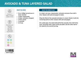 WHAT YOU NEED WHAT YOU NEED TO DO
AVOCADO & TUNA LAYERED SALAD
Serves: 2
Prep: 10 mins
Cook: 0 mins
Nutrition per
serving:
279 kcal
20g Fats
14g Carbs
15g Protein
• 5 oz. (140g) canned tuna in
brine, drained
• 1 tbsp. mayonnaise
• 1 tbsp. coriander, chopped
• 1 lime, juiced
• 1 avocado
• 1/2 cup
In a bowl, mix tuna, mayonnaise, coriander and juice from half a
lime. Season with salt and pepper to taste.
Chop the flesh of the avocado and place in a bowl. Drizzle it with the
remaining half of a lime—season with salt and pepper.
On a plate layer, the salad with half of the avocado, then half of the
tuna, and finish with a layer of Pico de Gallo. Use the other half of
the salad for the second serving.
GF
LC MP
DF
Q
 