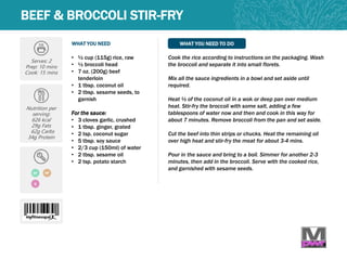 WHAT YOU NEED WHAT YOU NEED TO DO
BEEF & BROCCOLI STIR-FRY
Serves: 2
Prep: 10 mins
Cook: 15 mins
Nutrition per
serving:
626 kcal
29g Fats
62g Carbs
34g Protein
• ½ cup (115g) rice, raw
• ½ broccoli head
• 7 oz. (200g) beef
tenderloin
• 1 tbsp. coconut oil
• 2 tbsp. sesame seeds, to
garnish
For the sauce:
• 3 cloves garlic, crushed
• 1 tbsp. ginger, grated
• 2 tsp. coconut sugar
• 5 tbsp. soy sauce
• 2/3 cup (150ml) of water
• 2 tbsp. sesame oil
• 2 tsp. potato starch
Cook the rice according to instructions on the packaging. Wash
the broccoli and separate it into small florets.
Mix all the sauce ingredients in a bowl and set aside until
required.
Heat ½ of the coconut oil in a wok or deep pan over medium
heat. Stir-fry the broccoli with some salt, adding a few
tablespoons of water now and then and cook in this way for
about 7 minutes. Remove broccoli from the pan and set aside.
Cut the beef into thin strips or chucks. Heat the remaining oil
over high heat and stir-fry the meat for about 3-4 mins.
Pour in the sauce and bring to a boil. Simmer for another 2-3
minutes, then add in the broccoli. Serve with the cooked rice,
and garnished with sesame seeds.
DF HP
Q
 
