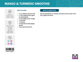 WHAT YOU NEED WHAT YOU NEED TO DO
MANGO & TURMERIC SMOOTHIE
Serves: 1
Prep: 5 mins
Cook: 0 mins
Nutrition per
serving:
417 kcal
18g Fats
52g Carbs
18g Protein
• 1 cup (240ml) almond milk
• ½ cup (125g) Greek yogurt
(or plant-based)
• 1 cup (160g) frozen mango
• ½ avocado
• ½ banana
• 1 inch(2.5cm) fresh ginger,
peeled
• 1 tsp. ground turmeric
Add all ingredients to a blender and blend until smooth. Pour
into a glass and serve.
Q
VGF
N
 
