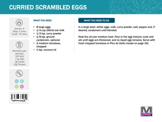 WHAT YOU NEED WHAT YOU NEED TO DO
Serves: 4
Prep: 5 mins
Cook: 10 mins
Nutrition per
serving:
182 kcal
11g Fats
4g Carbs
13g Protein
• 8 large eggs
• 1/4 cup (60ml) oat milk
• 1/2 tsp. curry powder
• 1/8 tsp. ground
cardamom, optional
• 2 medium tomatoes,
chopped
• 1 tsp. coconut oil
In a large bowl, whisk eggs, milk, curry powder, salt, pepper and, if
desired, cardamom until blended.
Heat the oil over medium heat. Pour in the egg mixture; cook and
stir until eggs are thickened, and no liquid egg remains. Serve with
fresh chopped tomatoes or Pico de Gallo (recipe on page 18).
CURRIED SCRAMBLED EGGS
GF DF
LC Q
 