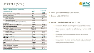 PECÉM I (50%)
Gross generated energy : 496.4 MWh
Energy sold: 427.1 MWh
Pecém I Adjusted EBITDA: R$ 32.3 MM
Exclusion of non-recurring revenues and expenses
• Fixed Revenue adjusted to reflect only 1 turbine (360
MW)
• Revenues and costs related to energy acquisition
eliminated
• Consumption of diesel and coal costs adjusted steady
state operational standards
Pecém I (50%) Income Statement
(in million of R$) 1Q13
Adjusted
1Q13
Gross Generated Energy (GWh) 496.4 496.4
Energy Sold (GWh) 427.1 427.1
Gross Revenues 116.1 58.9
Fixed Revenues 35.7 35.7
Variable Revenues 23.3 23.3
Revenues with Pass Through of Energy
Acquisition
57.2 -
Deductions from Gross Revenue (12.4) (6.3)
Net Operating Revenue 103.8 52.7
Operating Costs (173.6) (18.5)
Costs with Energy Acquisition (135.5) -
Cost of Coal (21.5) (6.5)
Cost of Diesel Oil (5.0) (0.4)
Other Costs (11.5) (11.5)
Operating Expenses (1.9) (1.9)
EBITDA (71.7) 32.3
EBITDA Margin (%) -69.1% 61.3%
Depreciation and Amortization (8.0) (8.0)
EBIT (79.7) 24.3
Net Financial Income (14.4) (14.4)
Other Revenues/ Expenses - -
Current and Deferred Taxes 32.0 32.0
NET INCOME (62.1) 41.9
10
 