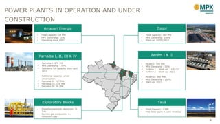 4
Amapari Energia
Parnaíba I, II, III & IV
Exploratory Blocks
Itaqui
Pecém I & II
Tauá
• Total Capacity: 360 MW
• MPX Ownership: 100%
• Start-up: 02/05/2013
• Total Capacity: 23 MW
• MPX Ownership: 51%
• Operating since 2007
• Risked prospective resources: 11
Tcfs
• Current gas production: 4.1
million m3/day
• Total Capacity: 1 MW
• First Solar plant in Latin America
• Parnaíba I: 676 MW
 MPX Ownership : 70%
 Operating full capacity since april
2013
• Additional capacity under
construction:
 Parnaíba II: 517 MW
 Parnaíba III: 176 MW
 Parnaíba IV: 56 MW
• Pecém I: 720 MW
 MPX Ownership : 50%
 Turbine 1 – Start-up: 12/01/12
 Turbine 2 – Start-up: 2Q13
• Pecém II: 360 MW
 MPX Ownership : 100%
 Start-up: 2Q13
POWER PLANTS IN OPERATION AND UNDER
CONSTRUCTION
 