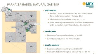 DISCOVERIES
 Fazenda Chicote accumulation - Net pay: 66 mFazenda
Santa Isabel accumulation – Net pay: 24 m
 São Raimundo accumulation – Net pay: 27 m
 3 rigs operating simultaneously: 2 focused on exploration
and 1 completion rig on the production development
GAVIÃO REAL
 Beginning of commercial production in Jan/13
 Current gas production: 4.1 million m3/day
GAVIÃO BRANCO
 Declaration of commerciality presented to ANP
 Total estimated volume in place between 0.2 and 0.5 Tcf
5
PARNAÍBA BASIN: NATURAL GAS E&P
 