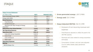 ITAQUI
Gross generated energy : 267.5 MWh
Energy sold: 227.3 MWh
Itaqui Adjusted EBITDA: R$ 37.3 MM
Exclusion of non-recurring revenues and
expenses
• Fixed Revenue adjusted to reflect the plant’s full
360 MW capacity
• Revenues and costs related to energy acquisition
eliminated
• Consumption of diesel and coal costs adjusted
so as to reflect steady state operational
standards
Itaqui Income Statement
(in million of R$) 1Q13 Adjusted 1Q13
Gross Generated Energy (GWh) 267.5 267.5
Energy Sold (GWh) 227.3 227.3
Gross Revenues 143.7 72.0
Fixed Revenues 32.2 46.4
Variable Revenues 19.6 19.6
Revenues with Pass Through of Energy
Acquisition
91.9 -
Deductions from Gross Revenue (14.0) (7.0)
Net Operating Revenue 129.7 65.0
Operating Costs (221.3) (24.0)
Costs with Energy Acquisition (164.9) -
Cost of Coal (19.0) (10.7)
Cost of Diesel Oil (24.7) (0.5)
Other Costs (12.8) (12.8)
Operating Expenses (3.6) (3.6)
EBITDA (95.3) 37.3
EBITDA Margin (%) -73.5% 57.5%
9
 