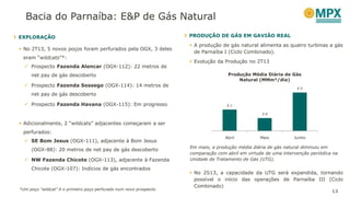 13
Bacia do Parnaíba: E&P de Gás Natural
EXPLORAÇÃO
 No 2T13, 5 novos poços foram perfurados pela OGX, 3 deles
eram “wildcats”*:
 Prospecto Fazenda Alencar (OGX-112): 22 metros de
net pay de gás descoberto
 Prospecto Fazenda Sossego (OGX-114): 14 metros de
net pay de gás descoberto
 Prospecto Fazenda Havana (OGX-115): Em progresso
 Adicionalmente, 2 “wildcats” adjacentes começaram a ser
perfurados:
 SE Bom Jesus (OGX-111), adjacente à Bom Jesus
(OGX-88): 20 metros de net pay de gás descoberto
 NW Fazenda Chicote (OGX-113), adjacente à Fazenda
Chicote (OGX-107): Indícios de gás encontrados
*Um poço “wildcat” é o primeiro poço perfurado num novo prospecto.
PRODUÇÃO DE GÁS EM GAVIÃO REAL
 A produção de gás natural alimenta as quatro turbinas a gás
de Parnaíba I (Ciclo Combinado).
 Evolução da Produção no 2T13
Em maio, a produção média diária de gás natural diminuiu em
comparação com abril em virtude de uma intervenção periódica na
Unidade de Tratamento de Gás (UTG).
 No 2S13, a capacidade da UTG será expandida, tornando
possível o início das operações de Parnaíba III (Ciclo
Combinado)
4.1
3.9
4.5
Abril Maio Junho
Produção Média Diária de Gás
Natural (MMm³/dia)
 