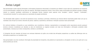 Aviso Legal
Esta apresentação contém algumas afirmações e informações prospectivas relacionadas a Companhia que refletem a atual visão e/ou expectativas da Companhia
e de sua administração a respeito de seu plano de negócios. Afirmações prospectivas incluem, entre outras, todas as afirmações que denotam previsão, projeção,
indicam ou implicam resultados, performance ou realizações futuras, podendo conter palavras como "acreditar", "prever", "esperar“, "contemplar",
"provavelmente resultará" ou outras palavras ou expressões de acepção semelhante.
Tais afirmações estão sujeitas a uma série de expressivos riscos, incertezas e premissas. Advertimos que diversos fatores importantes podem fazer com que os
resultados reais divirjam de maneira relevante dos planos, objetivos, expectativas, estimativas e intenções expressos nesta apresentação.
Em nenhuma hipótese a Companhia ou suas subsidiárias, seus conselheiros, diretores, representantes ou empregados serão responsáveis perante quaisquer
terceiros (inclusive investidores) por decisões ou atos de investimento ou negócios tomados com base nas informações e afirmações constantes desta
apresentação, e tampouco por danos consequentes, indiretos ou semelhantes.
A Companhia não tem intenção de fornecer aos eventuais detentores de ações uma revisão das afirmações prospectivas ou análise das diferenças entre as
afirmações prospectivas e os resultados reais.
Esta apresentação e seu teor constituem informação de propriedade da Companhia, não podendo ser reproduzidos ou divulgados no todo ou em parte sem a sua
prévia anuência por escrito.
2
 