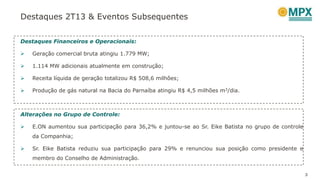 Destaques 2T13 & Eventos Subsequentes
3
Destaques Financeiros e Operacionais:
 Geração comercial bruta atingiu 1.779 MW;
 1.114 MW adicionais atualmente em construção;
 Receita líquida de geração totalizou R$ 508,6 milhões;
 Produção de gás natural na Bacia do Parnaíba atingiu R$ 4,5 milhões m3/dia.
Alterações no Grupo de Controle:
 E.ON aumentou sua participação para 36,2% e juntou-se ao Sr. Eike Batista no grupo de controle
da Companhia;
 Sr. Eike Batista reduziu sua participação para 29% e renunciou sua posição como presidente e
membro do Conselho de Administração.
 