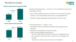 Receitas & Custos
5
Receita Operacional Líquida (R$ MM)
101,5%
Custos Operacionais (R$ MM)
Receita Líquida Operacional: + 101,5% vs. 1T13 resultante de aumento da
capacidade comercial
• Itaqui: Planta estabilizou durante o trimestre. No início de abril a planta
começou a ser remunerada de acordo com a sua capacidade total.
• Parnaíba I: Atingiu capacidade comercial plena no início de abril.
Custos Operacionais: + 33,8% vs. 1T13
• Aumento do custo de combustível resultante da operação plena de
Parnaíba I
• Redução da necessidade de compra de energia
• Custo de indisponibilidade impactado por:
- Em maio, Itaqui parou para ajuste do sistema de ventilação (R$ 41,2
MM) e Parnaíba I parou para conduzir reparos em sua subestação (R$
19,6 MM)
- Operação em ambas usinas já retornaram à normalidade
196,1
395,1
1T13 2T13
312,6
418,3
1T13 2T13
33,8%
 