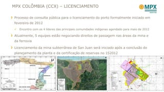 MPX COLÔMBIA (CCX) – LICENCIAMENTO

Processo de consulta pública para o licenciamento do porto formalmente iniciado em
fevereiro de 2012
   Encontro com os 4 líderes das principais comunidades indígenas agendado para maio de 2012

Atualmente, 5 equipes estão negociando direitos de passagem nas áreas da mina e
da ferrovia

Licenciamento da mina subterrânea de San Juan será iniciado após a conclusão do
planejamento da planta e da certificação de reservas no 1S2012




                                                                                                10
 