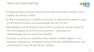 MPX/E.ON JOINT-VENTURE


Criação da maior empresa privada de geração de energia no Brasil, com o
objetivo de alcançar 20GW

A MPX irá levantar R$ 1,0 bilhão através de um aumento de capital no qual
a E.ON deverá alcançar uma participação de 10% na MPX

Possibilidade de financiamento pela E.ON da porção de capital próprio da
MPX nos projetos da JV, de forma a permitir a aceleração da
implementação de sua carteira de projetos.

Os ativos de carvão na Colômbia serão cindidos e darão origem a uma
empresa independente, já listada no Novo Mercado da BM&FBovespa, com
uma posição de caixa de até R$ 814 milhões

                                                                            11
 