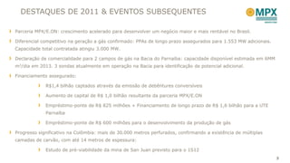 DESTAQUES DE 2011 & EVENTOS SUBSEQUENTES

Parceria MPX/E.ON: crescimento acelerado para desenvolver um negócio maior e mais rentável no Brasil.

Diferencial competitivo na geração a gás confirmado: PPAs de longo prazo assegurados para 1.553 MW adicionais.
Capacidade total contratada atingiu 3.000 MW.

Declaração de comercialidade para 2 campos de gás na Bacia do Parnaíba: capacidade disponível estimada em 6MM
m3/dia em 2013. 3 sondas atualmente em operação na Bacia para identificação de potencial adicional.

Financiamento assegurado:

             R$1,4 bilhão captados através da emissão de debêntures conversíveis

             Aumento de capital de R$ 1,0 bilhão resultante da parceria MPX/E.ON

             Empréstimo-ponte de R$ 825 milhões + Financiamento de longo prazo de R$ 1,6 bilhão para a UTE
             Parnaíba

             Empréstimo-ponte de R$ 600 milhões para o desenvolvimento da produção de gás

Progresso significativo na Colômbia: mais de 30.000 metros perfurados, confirmando a existência de múltiplas
camadas de carvão, com até 14 metros de espessura:

             Estudo de pré-viabilidade da mina de San Juan previsto para o 1S12
                                                                                                                 3
 