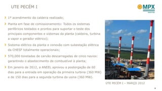 UTE PECÉM I

1º acendimento da caldeira realizado;

Planta em fase de comissionamento: Todos os sistemas
periféricos testados e prontos para suportar o teste dos
principais componentes e sistemas da planta (caldeira, turbina
a vapor e gerador elétrico);

Sistema elétrico da planta e conexão com subestação elétrica
da CHESF totalmente operacionais;

570,000 toneladas de carvão descarregadas de cinco navios:
garantindo o abastecimento de combustível à planta;

Em janeiro de 2012, a ANEEL aprovou a postergação de 60
dias para a entrada em operação da primeira turbina (360 MW)
e de 150 dias para a segunda turbina da usina (360 MW).

                                                                 UTE PECÉM I – MARÇO 2012
                                                                                            4
 