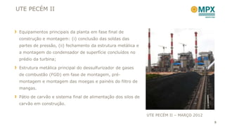 UTE PECÉM II



 Equipamentos principais da planta em fase final de
 construção e montagem: (i) conclusão das soldas das
 partes de pressão, (ii) fechamento da estrutura metálica e
 a montagem do condensador de superfície concluídos no
 prédio da turbina;

 Estrutura metálica principal do dessulfurizador de gases
 de combustão (FGD) em fase de montagem, pré-
 montagem e montagem das moegas e painéis do filtro de
 mangas.

 Pátio de carvão e sistema final de alimentação dos silos de
 carvão em construção.

                                                               UTE PECÉM II – MARÇO 2012
                                                                                           5
 